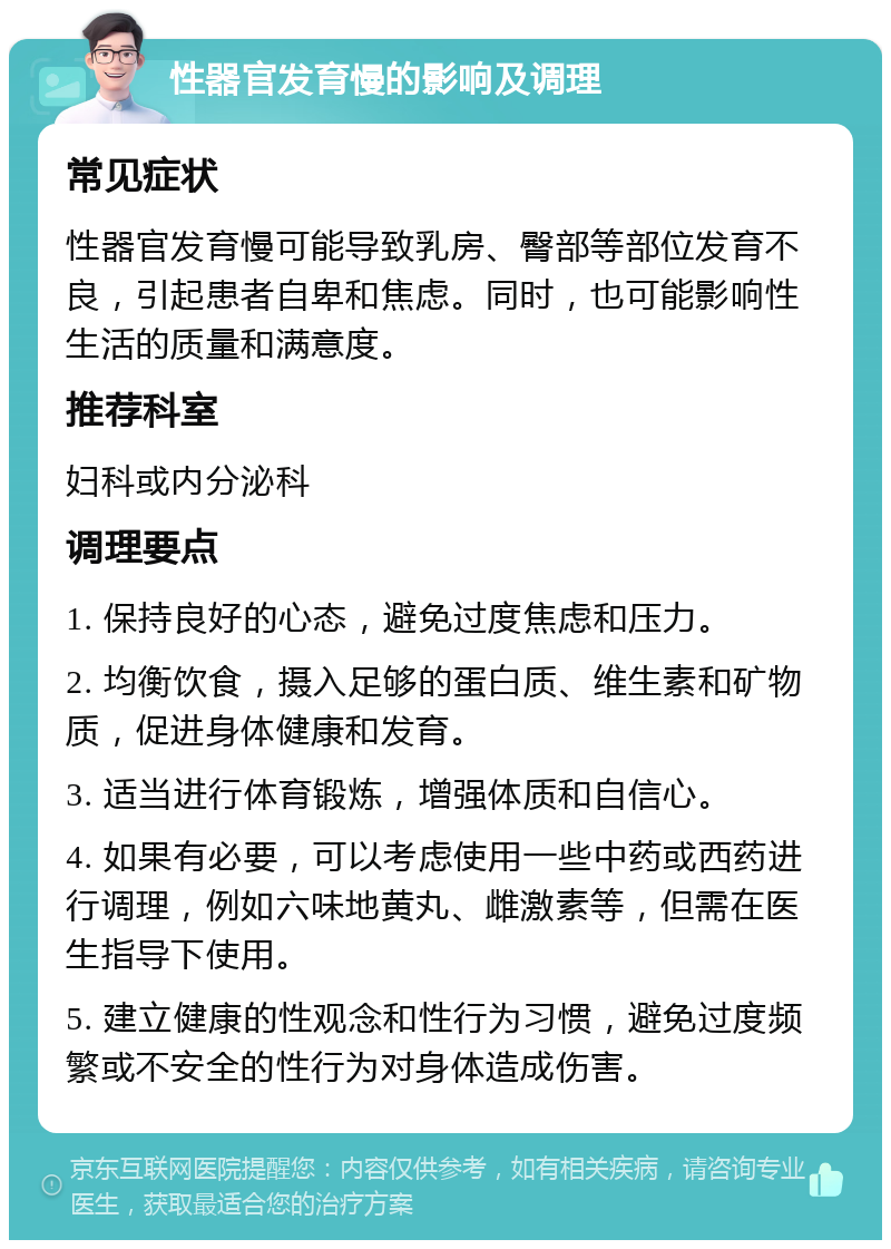 性器官发育慢的影响及调理 常见症状 性器官发育慢可能导致乳房、臀部等部位发育不良，引起患者自卑和焦虑。同时，也可能影响性生活的质量和满意度。 推荐科室 妇科或内分泌科 调理要点 1. 保持良好的心态，避免过度焦虑和压力。 2. 均衡饮食，摄入足够的蛋白质、维生素和矿物质，促进身体健康和发育。 3. 适当进行体育锻炼，增强体质和自信心。 4. 如果有必要，可以考虑使用一些中药或西药进行调理，例如六味地黄丸、雌激素等，但需在医生指导下使用。 5. 建立健康的性观念和性行为习惯，避免过度频繁或不安全的性行为对身体造成伤害。