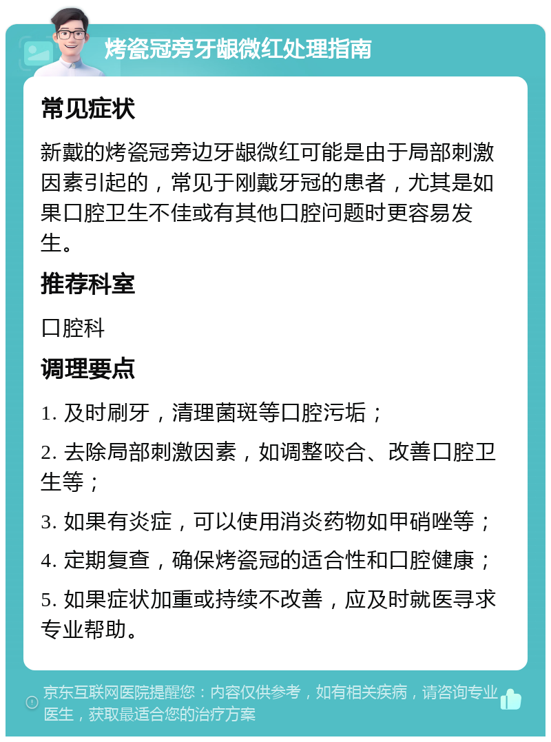 烤瓷冠旁牙龈微红处理指南 常见症状 新戴的烤瓷冠旁边牙龈微红可能是由于局部刺激因素引起的，常见于刚戴牙冠的患者，尤其是如果口腔卫生不佳或有其他口腔问题时更容易发生。 推荐科室 口腔科 调理要点 1. 及时刷牙，清理菌斑等口腔污垢； 2. 去除局部刺激因素，如调整咬合、改善口腔卫生等； 3. 如果有炎症，可以使用消炎药物如甲硝唑等； 4. 定期复查，确保烤瓷冠的适合性和口腔健康； 5. 如果症状加重或持续不改善，应及时就医寻求专业帮助。