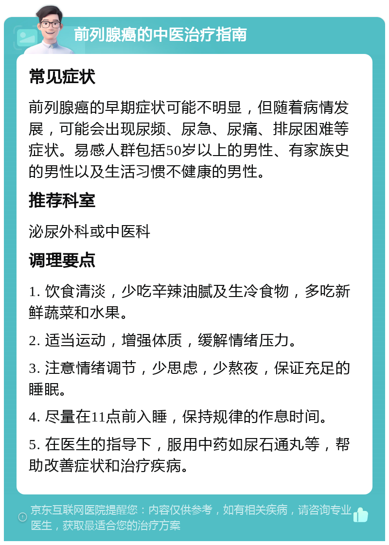 前列腺癌的中医治疗指南 常见症状 前列腺癌的早期症状可能不明显，但随着病情发展，可能会出现尿频、尿急、尿痛、排尿困难等症状。易感人群包括50岁以上的男性、有家族史的男性以及生活习惯不健康的男性。 推荐科室 泌尿外科或中医科 调理要点 1. 饮食清淡，少吃辛辣油腻及生冷食物，多吃新鲜蔬菜和水果。 2. 适当运动，增强体质，缓解情绪压力。 3. 注意情绪调节，少思虑，少熬夜，保证充足的睡眠。 4. 尽量在11点前入睡，保持规律的作息时间。 5. 在医生的指导下，服用中药如尿石通丸等，帮助改善症状和治疗疾病。