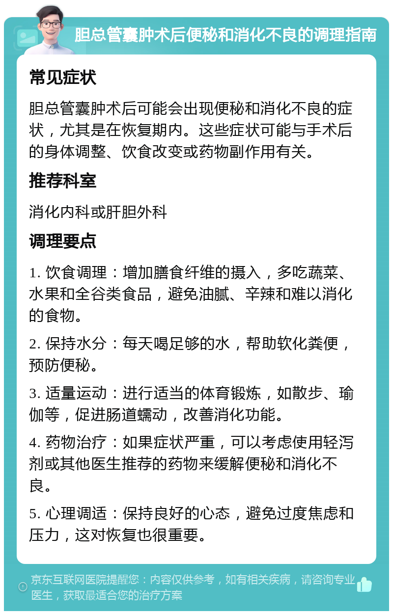 胆总管囊肿术后便秘和消化不良的调理指南 常见症状 胆总管囊肿术后可能会出现便秘和消化不良的症状，尤其是在恢复期内。这些症状可能与手术后的身体调整、饮食改变或药物副作用有关。 推荐科室 消化内科或肝胆外科 调理要点 1. 饮食调理：增加膳食纤维的摄入，多吃蔬菜、水果和全谷类食品，避免油腻、辛辣和难以消化的食物。 2. 保持水分：每天喝足够的水，帮助软化粪便，预防便秘。 3. 适量运动：进行适当的体育锻炼，如散步、瑜伽等，促进肠道蠕动，改善消化功能。 4. 药物治疗：如果症状严重，可以考虑使用轻泻剂或其他医生推荐的药物来缓解便秘和消化不良。 5. 心理调适：保持良好的心态，避免过度焦虑和压力，这对恢复也很重要。