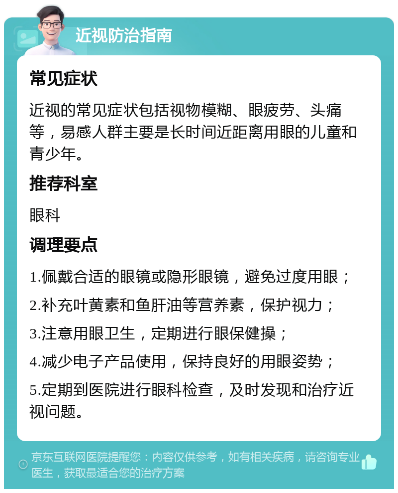 近视防治指南 常见症状 近视的常见症状包括视物模糊、眼疲劳、头痛等，易感人群主要是长时间近距离用眼的儿童和青少年。 推荐科室 眼科 调理要点 1.佩戴合适的眼镜或隐形眼镜，避免过度用眼； 2.补充叶黄素和鱼肝油等营养素，保护视力； 3.注意用眼卫生，定期进行眼保健操； 4.减少电子产品使用，保持良好的用眼姿势； 5.定期到医院进行眼科检查，及时发现和治疗近视问题。