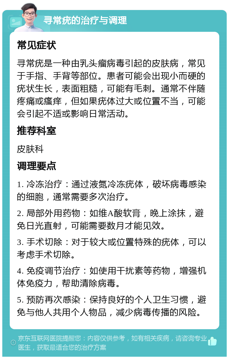 寻常疣的治疗与调理 常见症状 寻常疣是一种由乳头瘤病毒引起的皮肤病，常见于手指、手背等部位。患者可能会出现小而硬的疣状生长，表面粗糙，可能有毛刺。通常不伴随疼痛或瘙痒，但如果疣体过大或位置不当，可能会引起不适或影响日常活动。 推荐科室 皮肤科 调理要点 1. 冷冻治疗：通过液氮冷冻疣体，破坏病毒感染的细胞，通常需要多次治疗。 2. 局部外用药物：如维A酸软膏，晚上涂抹，避免日光直射，可能需要数月才能见效。 3. 手术切除：对于较大或位置特殊的疣体，可以考虑手术切除。 4. 免疫调节治疗：如使用干扰素等药物，增强机体免疫力，帮助清除病毒。 5. 预防再次感染：保持良好的个人卫生习惯，避免与他人共用个人物品，减少病毒传播的风险。