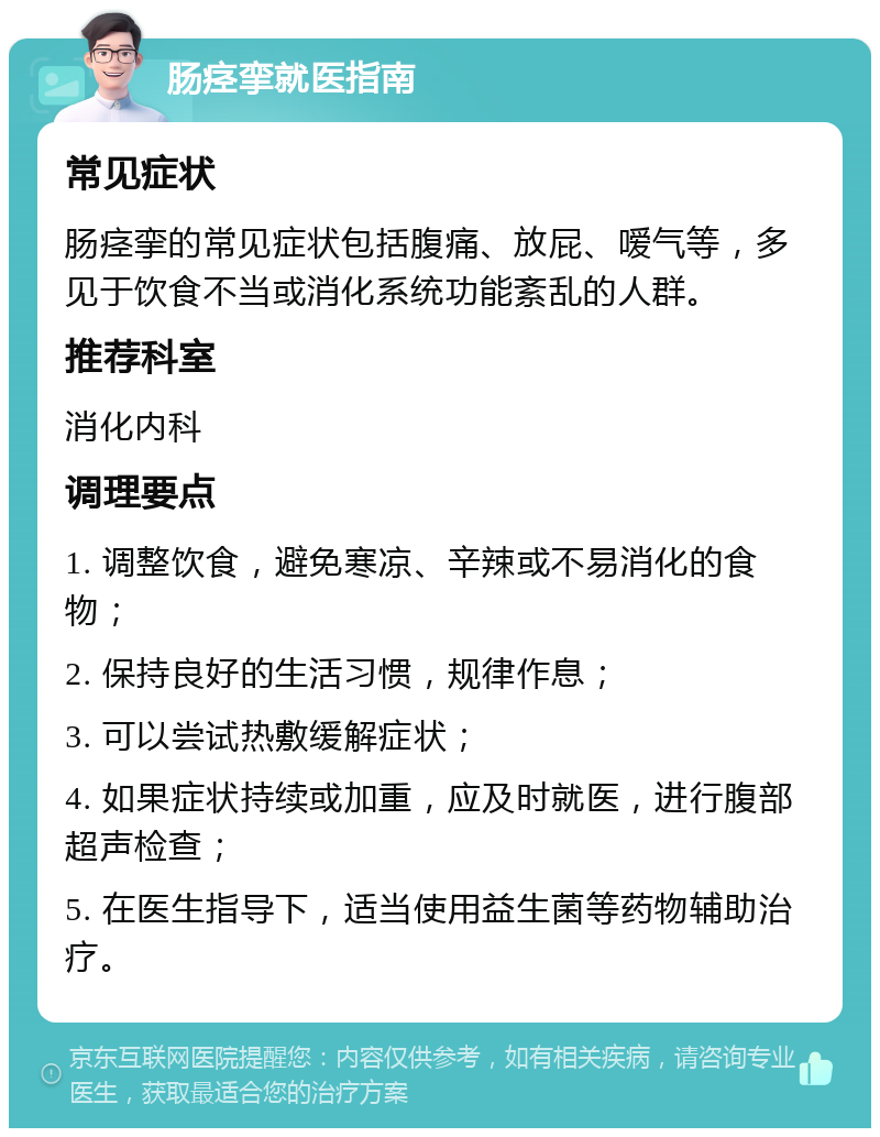 肠痉挛就医指南 常见症状 肠痉挛的常见症状包括腹痛、放屁、嗳气等，多见于饮食不当或消化系统功能紊乱的人群。 推荐科室 消化内科 调理要点 1. 调整饮食，避免寒凉、辛辣或不易消化的食物； 2. 保持良好的生活习惯，规律作息； 3. 可以尝试热敷缓解症状； 4. 如果症状持续或加重，应及时就医，进行腹部超声检查； 5. 在医生指导下，适当使用益生菌等药物辅助治疗。