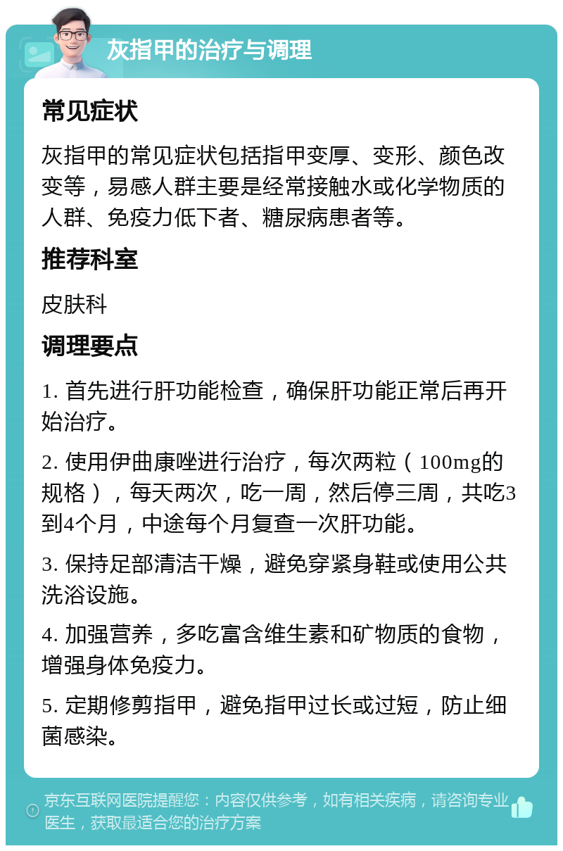 灰指甲的治疗与调理 常见症状 灰指甲的常见症状包括指甲变厚、变形、颜色改变等，易感人群主要是经常接触水或化学物质的人群、免疫力低下者、糖尿病患者等。 推荐科室 皮肤科 调理要点 1. 首先进行肝功能检查，确保肝功能正常后再开始治疗。 2. 使用伊曲康唑进行治疗，每次两粒（100mg的规格），每天两次，吃一周，然后停三周，共吃3到4个月，中途每个月复查一次肝功能。 3. 保持足部清洁干燥，避免穿紧身鞋或使用公共洗浴设施。 4. 加强营养，多吃富含维生素和矿物质的食物，增强身体免疫力。 5. 定期修剪指甲，避免指甲过长或过短，防止细菌感染。