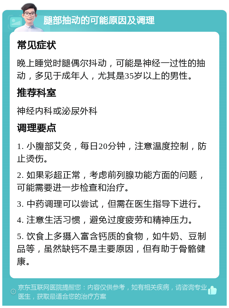 腿部抽动的可能原因及调理 常见症状 晚上睡觉时腿偶尔抖动，可能是神经一过性的抽动，多见于成年人，尤其是35岁以上的男性。 推荐科室 神经内科或泌尿外科 调理要点 1. 小腹部艾灸，每日20分钟，注意温度控制，防止烫伤。 2. 如果彩超正常，考虑前列腺功能方面的问题，可能需要进一步检查和治疗。 3. 中药调理可以尝试，但需在医生指导下进行。 4. 注意生活习惯，避免过度疲劳和精神压力。 5. 饮食上多摄入富含钙质的食物，如牛奶、豆制品等，虽然缺钙不是主要原因，但有助于骨骼健康。