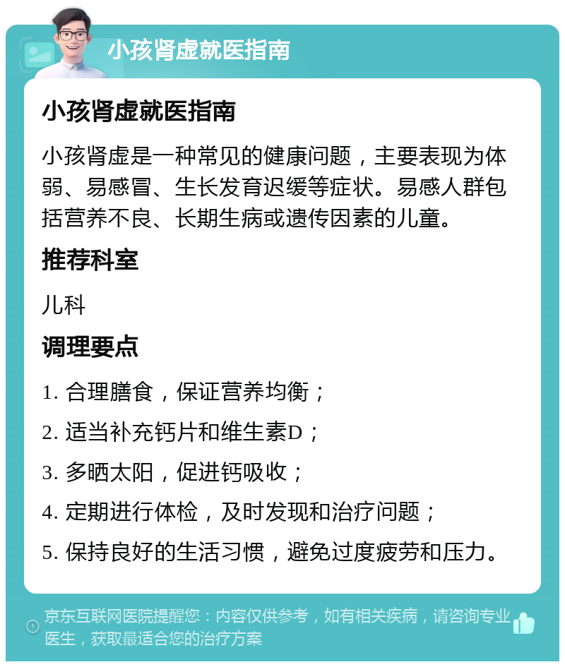 小孩肾虚就医指南 小孩肾虚就医指南 小孩肾虚是一种常见的健康问题，主要表现为体弱、易感冒、生长发育迟缓等症状。易感人群包括营养不良、长期生病或遗传因素的儿童。 推荐科室 儿科 调理要点 1. 合理膳食，保证营养均衡； 2. 适当补充钙片和维生素D； 3. 多晒太阳，促进钙吸收； 4. 定期进行体检，及时发现和治疗问题； 5. 保持良好的生活习惯，避免过度疲劳和压力。