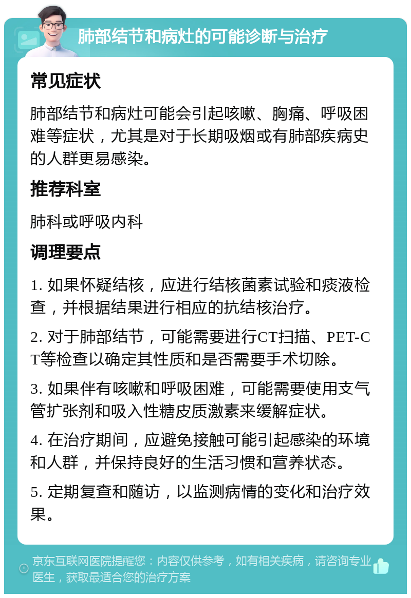 肺部结节和病灶的可能诊断与治疗 常见症状 肺部结节和病灶可能会引起咳嗽、胸痛、呼吸困难等症状，尤其是对于长期吸烟或有肺部疾病史的人群更易感染。 推荐科室 肺科或呼吸内科 调理要点 1. 如果怀疑结核，应进行结核菌素试验和痰液检查，并根据结果进行相应的抗结核治疗。 2. 对于肺部结节，可能需要进行CT扫描、PET-CT等检查以确定其性质和是否需要手术切除。 3. 如果伴有咳嗽和呼吸困难，可能需要使用支气管扩张剂和吸入性糖皮质激素来缓解症状。 4. 在治疗期间，应避免接触可能引起感染的环境和人群，并保持良好的生活习惯和营养状态。 5. 定期复查和随访，以监测病情的变化和治疗效果。