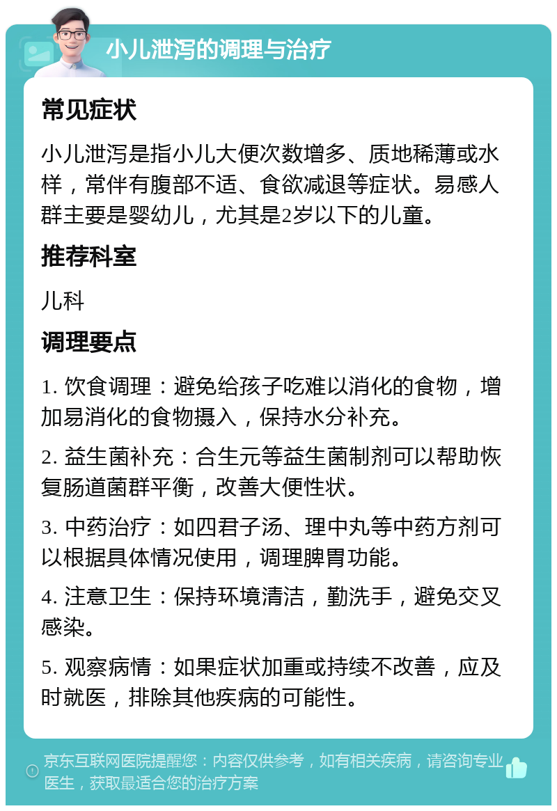 小儿泄泻的调理与治疗 常见症状 小儿泄泻是指小儿大便次数增多、质地稀薄或水样，常伴有腹部不适、食欲减退等症状。易感人群主要是婴幼儿，尤其是2岁以下的儿童。 推荐科室 儿科 调理要点 1. 饮食调理：避免给孩子吃难以消化的食物，增加易消化的食物摄入，保持水分补充。 2. 益生菌补充：合生元等益生菌制剂可以帮助恢复肠道菌群平衡，改善大便性状。 3. 中药治疗：如四君子汤、理中丸等中药方剂可以根据具体情况使用，调理脾胃功能。 4. 注意卫生：保持环境清洁，勤洗手，避免交叉感染。 5. 观察病情：如果症状加重或持续不改善，应及时就医，排除其他疾病的可能性。