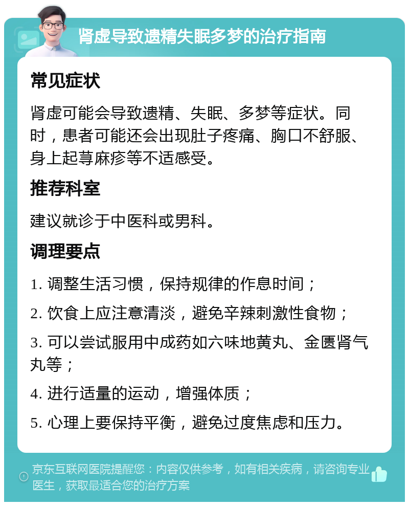 肾虚导致遗精失眠多梦的治疗指南 常见症状 肾虚可能会导致遗精、失眠、多梦等症状。同时，患者可能还会出现肚子疼痛、胸口不舒服、身上起荨麻疹等不适感受。 推荐科室 建议就诊于中医科或男科。 调理要点 1. 调整生活习惯，保持规律的作息时间； 2. 饮食上应注意清淡，避免辛辣刺激性食物； 3. 可以尝试服用中成药如六味地黄丸、金匮肾气丸等； 4. 进行适量的运动，增强体质； 5. 心理上要保持平衡，避免过度焦虑和压力。