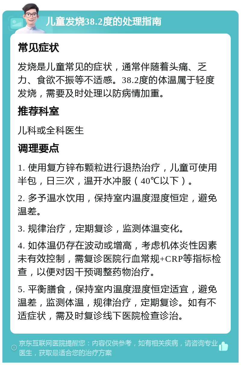 儿童发烧38.2度的处理指南 常见症状 发烧是儿童常见的症状，通常伴随着头痛、乏力、食欲不振等不适感。38.2度的体温属于轻度发烧，需要及时处理以防病情加重。 推荐科室 儿科或全科医生 调理要点 1. 使用复方锌布颗粒进行退热治疗，儿童可使用半包，日三次，温开水冲服（40℃以下）。 2. 多予温水饮用，保持室内温度湿度恒定，避免温差。 3. 规律治疗，定期复诊，监测体温变化。 4. 如体温仍存在波动或增高，考虑机体炎性因素未有效控制，需复诊医院行血常规+CRP等指标检查，以便对因干预调整药物治疗。 5. 平衡膳食，保持室内温度湿度恒定适宜，避免温差，监测体温，规律治疗，定期复诊。如有不适症状，需及时复诊线下医院检查诊治。