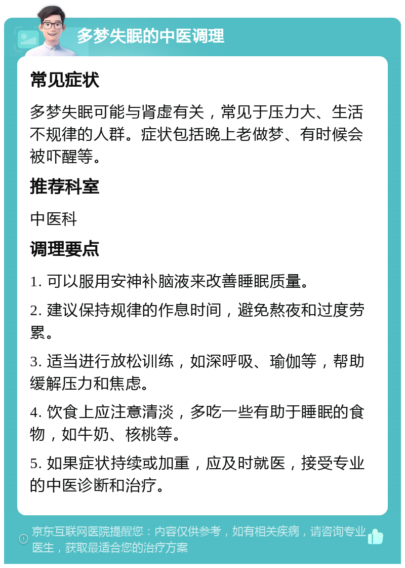 多梦失眠的中医调理 常见症状 多梦失眠可能与肾虚有关，常见于压力大、生活不规律的人群。症状包括晚上老做梦、有时候会被吓醒等。 推荐科室 中医科 调理要点 1. 可以服用安神补脑液来改善睡眠质量。 2. 建议保持规律的作息时间，避免熬夜和过度劳累。 3. 适当进行放松训练，如深呼吸、瑜伽等，帮助缓解压力和焦虑。 4. 饮食上应注意清淡，多吃一些有助于睡眠的食物，如牛奶、核桃等。 5. 如果症状持续或加重，应及时就医，接受专业的中医诊断和治疗。