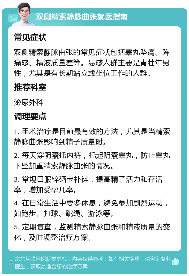 双侧精索静脉曲张就医指南 常见症状 双侧精索静脉曲张的常见症状包括睾丸坠痛、阵痛感、精液质量差等。易感人群主要是青壮年男性，尤其是有长期站立或坐位工作的人群。 推荐科室 泌尿外科 调理要点 1. 手术治疗是目前最有效的方法，尤其是当精索静脉曲张影响到精子质量时。 2. 每天穿阴囊托内裤，托起阴囊睾丸，防止睾丸下坠加重精索静脉曲张的情况。 3. 常规口服锌硒宝补锌，提高精子活力和存活率，增加受孕几率。 4. 在日常生活中要多休息，避免参加剧烈运动，如跑步、打球、跳绳、游泳等。 5. 定期复查，监测精索静脉曲张和精液质量的变化，及时调整治疗方案。