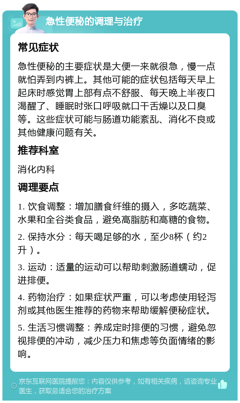 急性便秘的调理与治疗 常见症状 急性便秘的主要症状是大便一来就很急，慢一点就怕弄到内裤上。其他可能的症状包括每天早上起床时感觉胃上部有点不舒服、每天晚上半夜口渴醒了、睡眠时张口呼吸就口干舌燥以及口臭等。这些症状可能与肠道功能紊乱、消化不良或其他健康问题有关。 推荐科室 消化内科 调理要点 1. 饮食调整：增加膳食纤维的摄入，多吃蔬菜、水果和全谷类食品，避免高脂肪和高糖的食物。 2. 保持水分：每天喝足够的水，至少8杯（约2升）。 3. 运动：适量的运动可以帮助刺激肠道蠕动，促进排便。 4. 药物治疗：如果症状严重，可以考虑使用轻泻剂或其他医生推荐的药物来帮助缓解便秘症状。 5. 生活习惯调整：养成定时排便的习惯，避免忽视排便的冲动，减少压力和焦虑等负面情绪的影响。