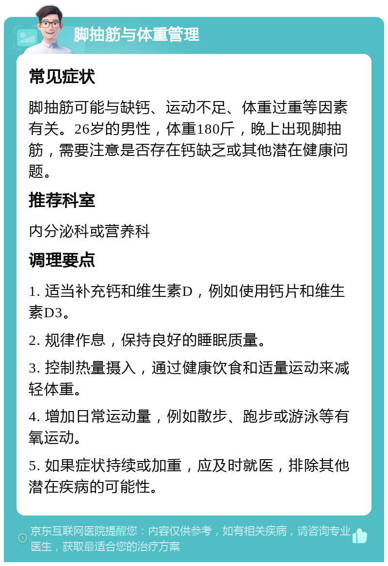 脚抽筋与体重管理 常见症状 脚抽筋可能与缺钙、运动不足、体重过重等因素有关。26岁的男性，体重180斤，晚上出现脚抽筋，需要注意是否存在钙缺乏或其他潜在健康问题。 推荐科室 内分泌科或营养科 调理要点 1. 适当补充钙和维生素D，例如使用钙片和维生素D3。 2. 规律作息，保持良好的睡眠质量。 3. 控制热量摄入，通过健康饮食和适量运动来减轻体重。 4. 增加日常运动量，例如散步、跑步或游泳等有氧运动。 5. 如果症状持续或加重，应及时就医，排除其他潜在疾病的可能性。