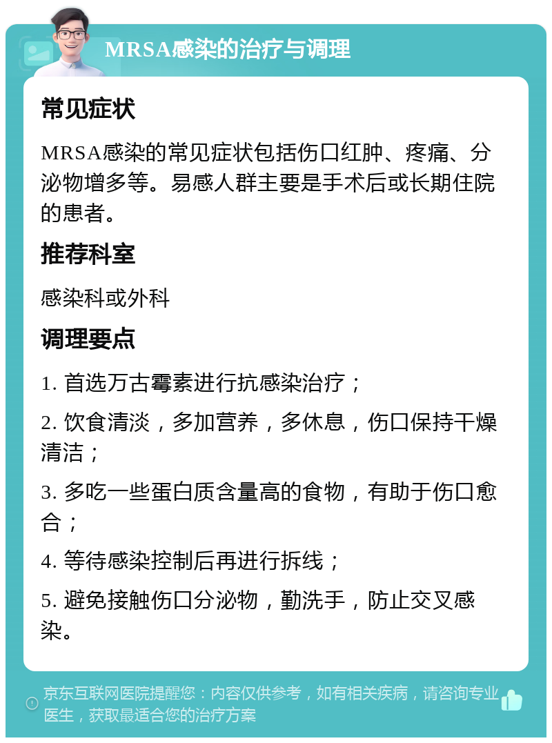 MRSA感染的治疗与调理 常见症状 MRSA感染的常见症状包括伤口红肿、疼痛、分泌物增多等。易感人群主要是手术后或长期住院的患者。 推荐科室 感染科或外科 调理要点 1. 首选万古霉素进行抗感染治疗； 2. 饮食清淡，多加营养，多休息，伤口保持干燥清洁； 3. 多吃一些蛋白质含量高的食物，有助于伤口愈合； 4. 等待感染控制后再进行拆线； 5. 避免接触伤口分泌物，勤洗手，防止交叉感染。