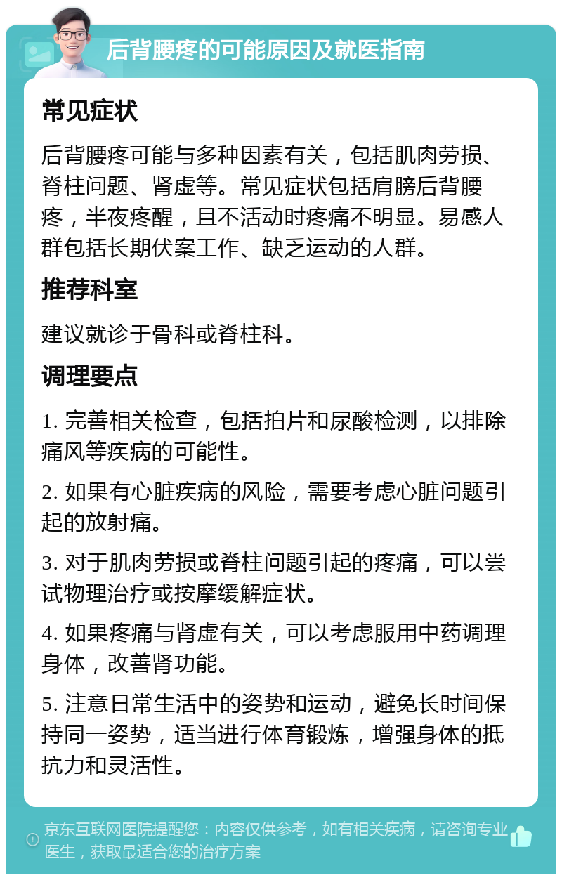 后背腰疼的可能原因及就医指南 常见症状 后背腰疼可能与多种因素有关，包括肌肉劳损、脊柱问题、肾虚等。常见症状包括肩膀后背腰疼，半夜疼醒，且不活动时疼痛不明显。易感人群包括长期伏案工作、缺乏运动的人群。 推荐科室 建议就诊于骨科或脊柱科。 调理要点 1. 完善相关检查，包括拍片和尿酸检测，以排除痛风等疾病的可能性。 2. 如果有心脏疾病的风险，需要考虑心脏问题引起的放射痛。 3. 对于肌肉劳损或脊柱问题引起的疼痛，可以尝试物理治疗或按摩缓解症状。 4. 如果疼痛与肾虚有关，可以考虑服用中药调理身体，改善肾功能。 5. 注意日常生活中的姿势和运动，避免长时间保持同一姿势，适当进行体育锻炼，增强身体的抵抗力和灵活性。