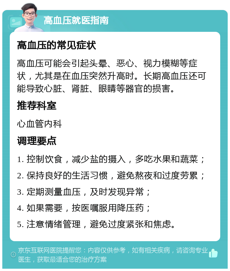 高血压就医指南 高血压的常见症状 高血压可能会引起头晕、恶心、视力模糊等症状，尤其是在血压突然升高时。长期高血压还可能导致心脏、肾脏、眼睛等器官的损害。 推荐科室 心血管内科 调理要点 1. 控制饮食，减少盐的摄入，多吃水果和蔬菜； 2. 保持良好的生活习惯，避免熬夜和过度劳累； 3. 定期测量血压，及时发现异常； 4. 如果需要，按医嘱服用降压药； 5. 注意情绪管理，避免过度紧张和焦虑。