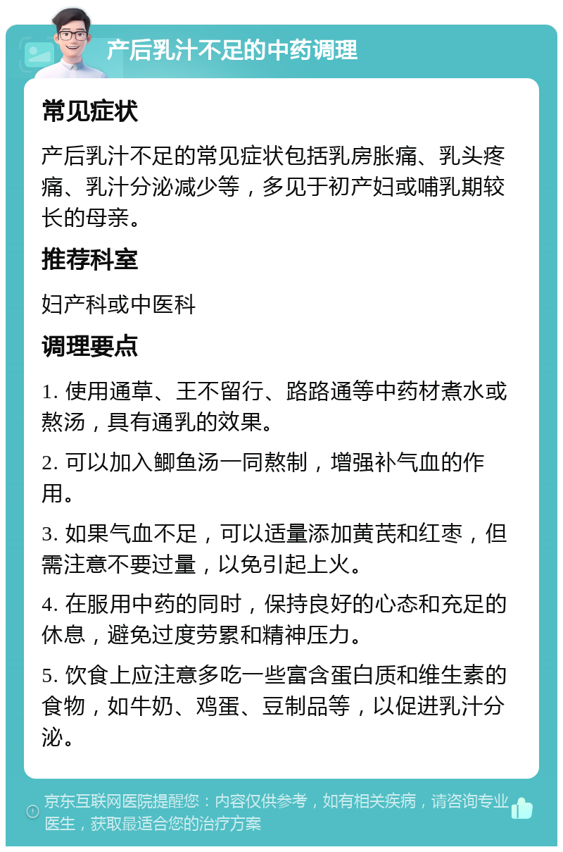 产后乳汁不足的中药调理 常见症状 产后乳汁不足的常见症状包括乳房胀痛、乳头疼痛、乳汁分泌减少等，多见于初产妇或哺乳期较长的母亲。 推荐科室 妇产科或中医科 调理要点 1. 使用通草、王不留行、路路通等中药材煮水或熬汤，具有通乳的效果。 2. 可以加入鲫鱼汤一同熬制，增强补气血的作用。 3. 如果气血不足，可以适量添加黄芪和红枣，但需注意不要过量，以免引起上火。 4. 在服用中药的同时，保持良好的心态和充足的休息，避免过度劳累和精神压力。 5. 饮食上应注意多吃一些富含蛋白质和维生素的食物，如牛奶、鸡蛋、豆制品等，以促进乳汁分泌。