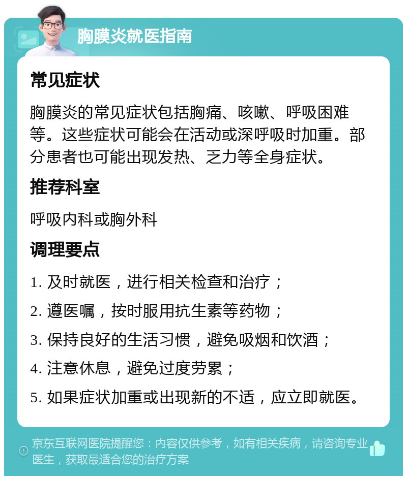 胸膜炎就医指南 常见症状 胸膜炎的常见症状包括胸痛、咳嗽、呼吸困难等。这些症状可能会在活动或深呼吸时加重。部分患者也可能出现发热、乏力等全身症状。 推荐科室 呼吸内科或胸外科 调理要点 1. 及时就医，进行相关检查和治疗； 2. 遵医嘱，按时服用抗生素等药物； 3. 保持良好的生活习惯，避免吸烟和饮酒； 4. 注意休息，避免过度劳累； 5. 如果症状加重或出现新的不适，应立即就医。