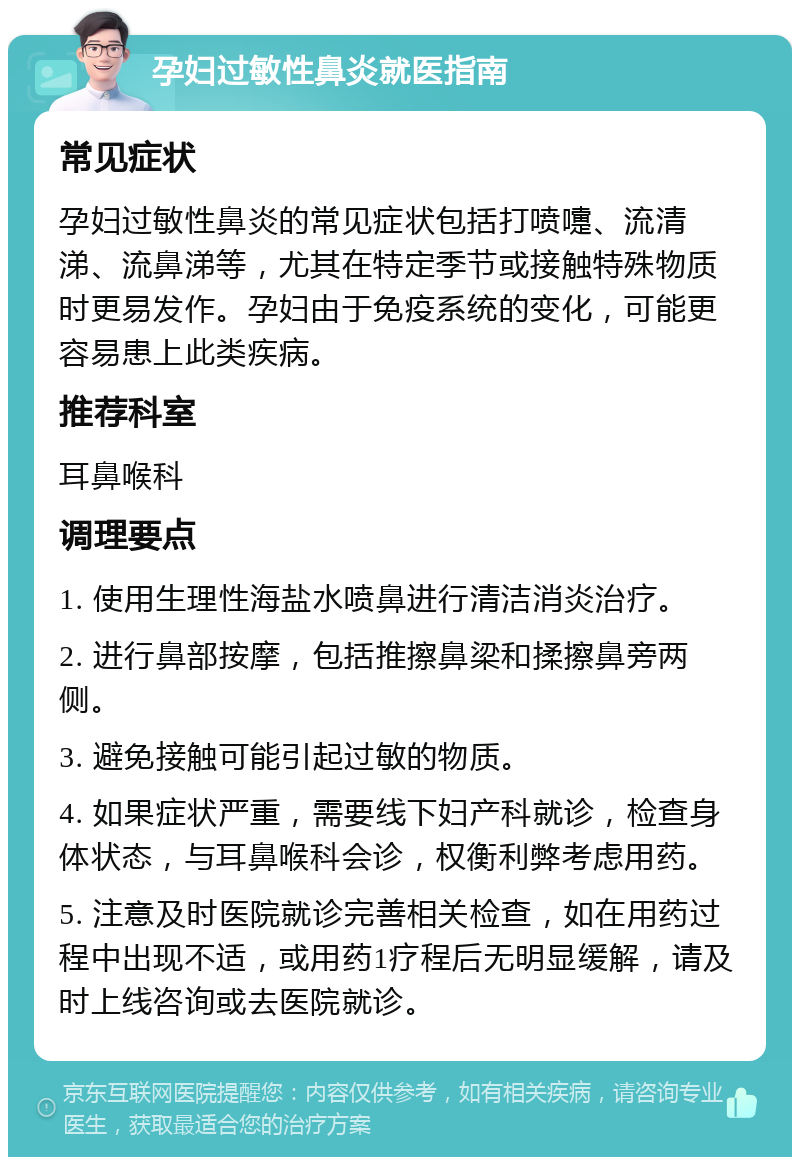 孕妇过敏性鼻炎就医指南 常见症状 孕妇过敏性鼻炎的常见症状包括打喷嚏、流清涕、流鼻涕等，尤其在特定季节或接触特殊物质时更易发作。孕妇由于免疫系统的变化，可能更容易患上此类疾病。 推荐科室 耳鼻喉科 调理要点 1. 使用生理性海盐水喷鼻进行清洁消炎治疗。 2. 进行鼻部按摩，包括推擦鼻梁和揉擦鼻旁两侧。 3. 避免接触可能引起过敏的物质。 4. 如果症状严重，需要线下妇产科就诊，检查身体状态，与耳鼻喉科会诊，权衡利弊考虑用药。 5. 注意及时医院就诊完善相关检查，如在用药过程中出现不适，或用药1疗程后无明显缓解，请及时上线咨询或去医院就诊。