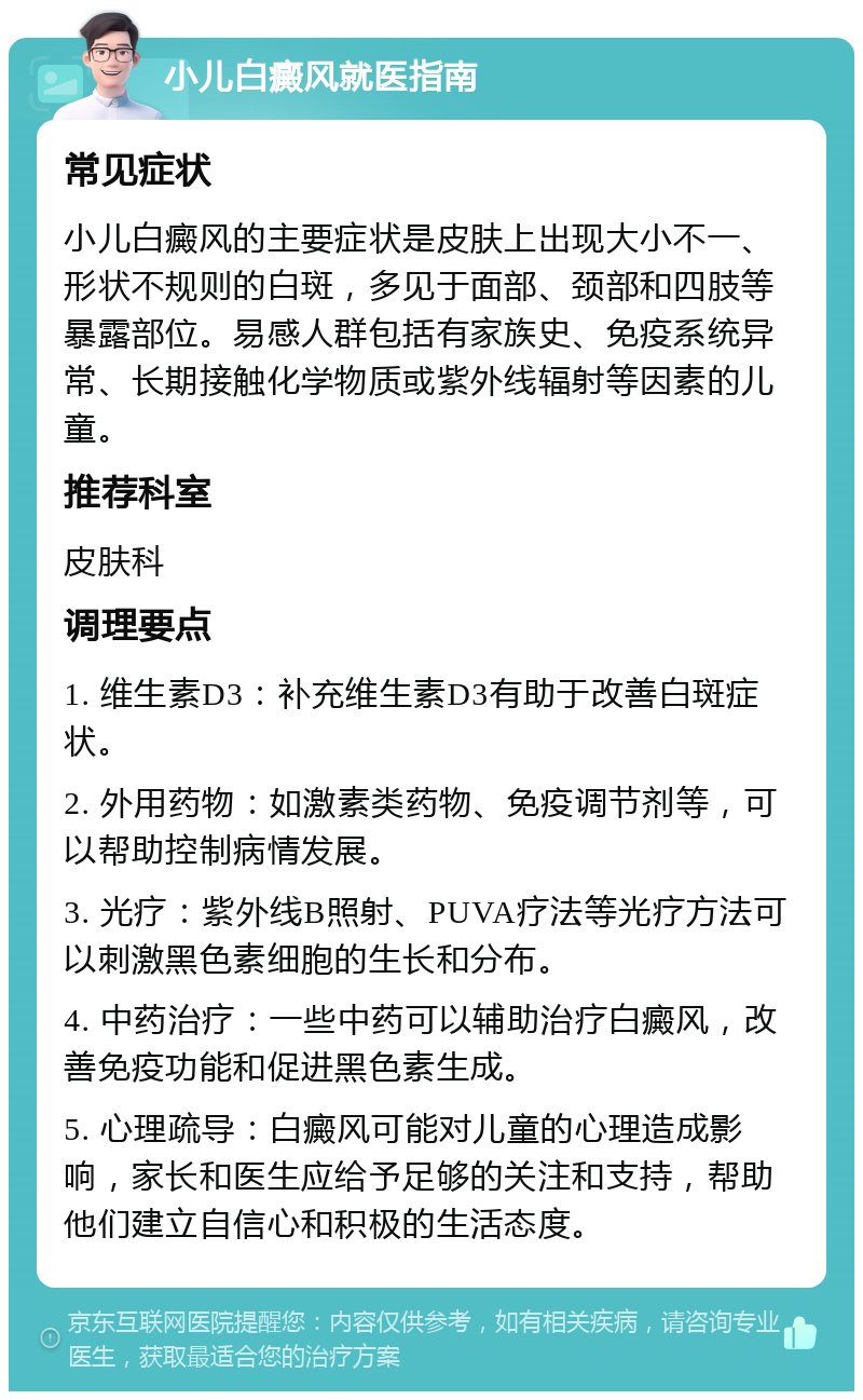 小儿白癜风就医指南 常见症状 小儿白癜风的主要症状是皮肤上出现大小不一、形状不规则的白斑，多见于面部、颈部和四肢等暴露部位。易感人群包括有家族史、免疫系统异常、长期接触化学物质或紫外线辐射等因素的儿童。 推荐科室 皮肤科 调理要点 1. 维生素D3：补充维生素D3有助于改善白斑症状。 2. 外用药物：如激素类药物、免疫调节剂等，可以帮助控制病情发展。 3. 光疗：紫外线B照射、PUVA疗法等光疗方法可以刺激黑色素细胞的生长和分布。 4. 中药治疗：一些中药可以辅助治疗白癜风，改善免疫功能和促进黑色素生成。 5. 心理疏导：白癜风可能对儿童的心理造成影响，家长和医生应给予足够的关注和支持，帮助他们建立自信心和积极的生活态度。