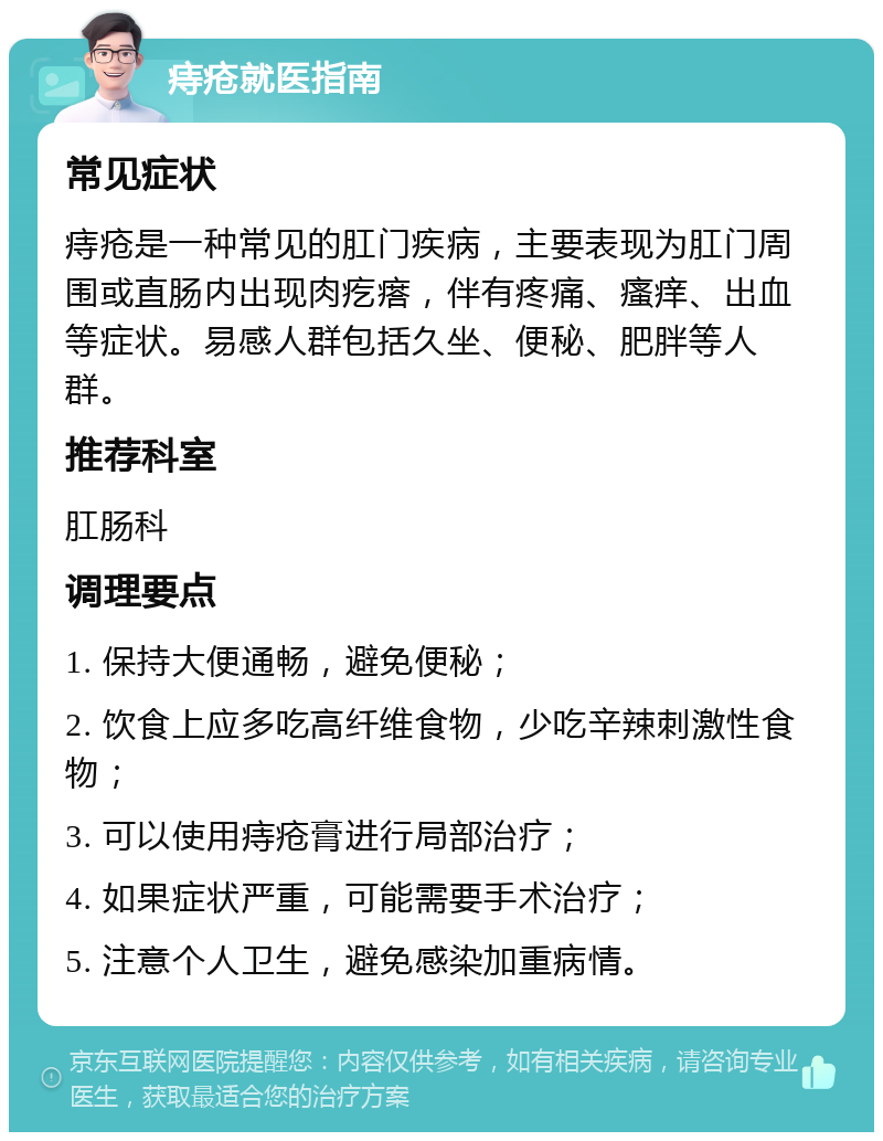 痔疮就医指南 常见症状 痔疮是一种常见的肛门疾病，主要表现为肛门周围或直肠内出现肉疙瘩，伴有疼痛、瘙痒、出血等症状。易感人群包括久坐、便秘、肥胖等人群。 推荐科室 肛肠科 调理要点 1. 保持大便通畅，避免便秘； 2. 饮食上应多吃高纤维食物，少吃辛辣刺激性食物； 3. 可以使用痔疮膏进行局部治疗； 4. 如果症状严重，可能需要手术治疗； 5. 注意个人卫生，避免感染加重病情。