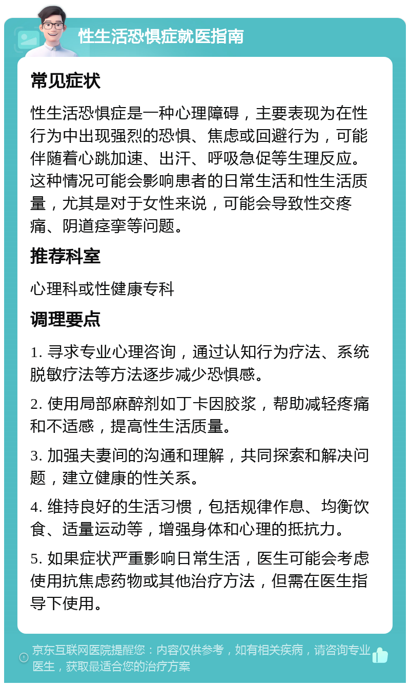 性生活恐惧症就医指南 常见症状 性生活恐惧症是一种心理障碍，主要表现为在性行为中出现强烈的恐惧、焦虑或回避行为，可能伴随着心跳加速、出汗、呼吸急促等生理反应。这种情况可能会影响患者的日常生活和性生活质量，尤其是对于女性来说，可能会导致性交疼痛、阴道痉挛等问题。 推荐科室 心理科或性健康专科 调理要点 1. 寻求专业心理咨询，通过认知行为疗法、系统脱敏疗法等方法逐步减少恐惧感。 2. 使用局部麻醉剂如丁卡因胶浆，帮助减轻疼痛和不适感，提高性生活质量。 3. 加强夫妻间的沟通和理解，共同探索和解决问题，建立健康的性关系。 4. 维持良好的生活习惯，包括规律作息、均衡饮食、适量运动等，增强身体和心理的抵抗力。 5. 如果症状严重影响日常生活，医生可能会考虑使用抗焦虑药物或其他治疗方法，但需在医生指导下使用。