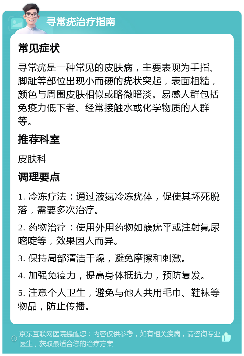 寻常疣治疗指南 常见症状 寻常疣是一种常见的皮肤病，主要表现为手指、脚趾等部位出现小而硬的疣状突起，表面粗糙，颜色与周围皮肤相似或略微暗淡。易感人群包括免疫力低下者、经常接触水或化学物质的人群等。 推荐科室 皮肤科 调理要点 1. 冷冻疗法：通过液氮冷冻疣体，促使其坏死脱落，需要多次治疗。 2. 药物治疗：使用外用药物如瘊疣平或注射氟尿嘧啶等，效果因人而异。 3. 保持局部清洁干燥，避免摩擦和刺激。 4. 加强免疫力，提高身体抵抗力，预防复发。 5. 注意个人卫生，避免与他人共用毛巾、鞋袜等物品，防止传播。