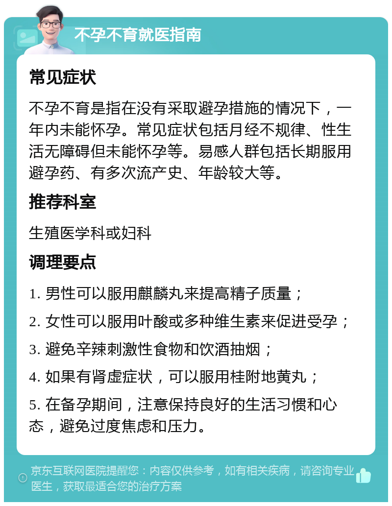 不孕不育就医指南 常见症状 不孕不育是指在没有采取避孕措施的情况下，一年内未能怀孕。常见症状包括月经不规律、性生活无障碍但未能怀孕等。易感人群包括长期服用避孕药、有多次流产史、年龄较大等。 推荐科室 生殖医学科或妇科 调理要点 1. 男性可以服用麒麟丸来提高精子质量； 2. 女性可以服用叶酸或多种维生素来促进受孕； 3. 避免辛辣刺激性食物和饮酒抽烟； 4. 如果有肾虚症状，可以服用桂附地黄丸； 5. 在备孕期间，注意保持良好的生活习惯和心态，避免过度焦虑和压力。