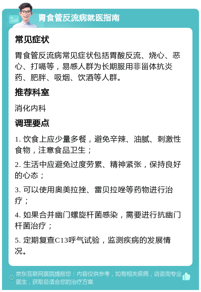 胃食管反流病就医指南 常见症状 胃食管反流病常见症状包括胃酸反流、烧心、恶心、打嗝等，易感人群为长期服用非甾体抗炎药、肥胖、吸烟、饮酒等人群。 推荐科室 消化内科 调理要点 1. 饮食上应少量多餐，避免辛辣、油腻、刺激性食物，注意食品卫生； 2. 生活中应避免过度劳累、精神紧张，保持良好的心态； 3. 可以使用奥美拉挫、雷贝拉唑等药物进行治疗； 4. 如果合并幽门螺旋杆菌感染，需要进行抗幽门杆菌治疗； 5. 定期复查C13呼气试验，监测疾病的发展情况。