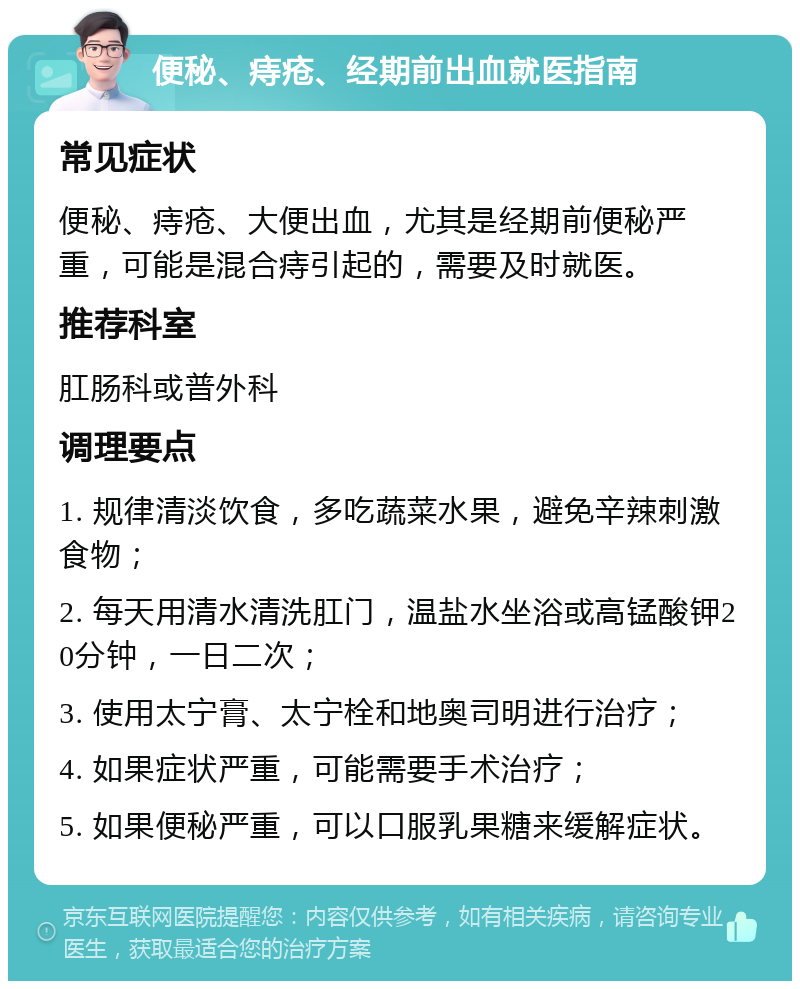 便秘、痔疮、经期前出血就医指南 常见症状 便秘、痔疮、大便出血，尤其是经期前便秘严重，可能是混合痔引起的，需要及时就医。 推荐科室 肛肠科或普外科 调理要点 1. 规律清淡饮食，多吃蔬菜水果，避免辛辣刺激食物； 2. 每天用清水清洗肛门，温盐水坐浴或高锰酸钾20分钟，一日二次； 3. 使用太宁膏、太宁栓和地奥司明进行治疗； 4. 如果症状严重，可能需要手术治疗； 5. 如果便秘严重，可以口服乳果糖来缓解症状。