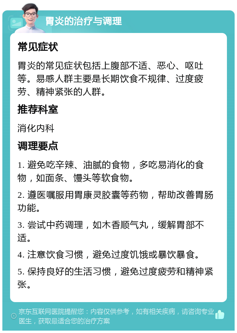 胃炎的治疗与调理 常见症状 胃炎的常见症状包括上腹部不适、恶心、呕吐等。易感人群主要是长期饮食不规律、过度疲劳、精神紧张的人群。 推荐科室 消化内科 调理要点 1. 避免吃辛辣、油腻的食物，多吃易消化的食物，如面条、馒头等软食物。 2. 遵医嘱服用胃康灵胶囊等药物，帮助改善胃肠功能。 3. 尝试中药调理，如木香顺气丸，缓解胃部不适。 4. 注意饮食习惯，避免过度饥饿或暴饮暴食。 5. 保持良好的生活习惯，避免过度疲劳和精神紧张。