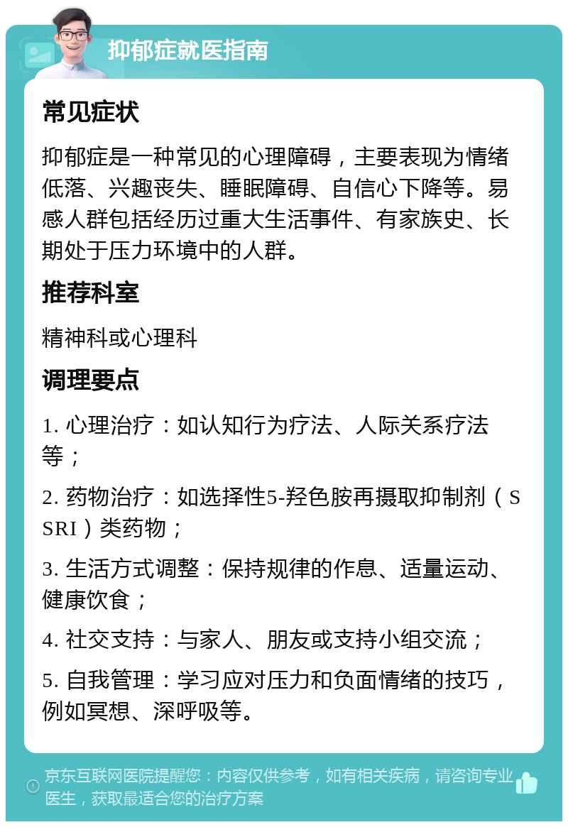 抑郁症就医指南 常见症状 抑郁症是一种常见的心理障碍，主要表现为情绪低落、兴趣丧失、睡眠障碍、自信心下降等。易感人群包括经历过重大生活事件、有家族史、长期处于压力环境中的人群。 推荐科室 精神科或心理科 调理要点 1. 心理治疗：如认知行为疗法、人际关系疗法等； 2. 药物治疗：如选择性5-羟色胺再摄取抑制剂（SSRI）类药物； 3. 生活方式调整：保持规律的作息、适量运动、健康饮食； 4. 社交支持：与家人、朋友或支持小组交流； 5. 自我管理：学习应对压力和负面情绪的技巧，例如冥想、深呼吸等。