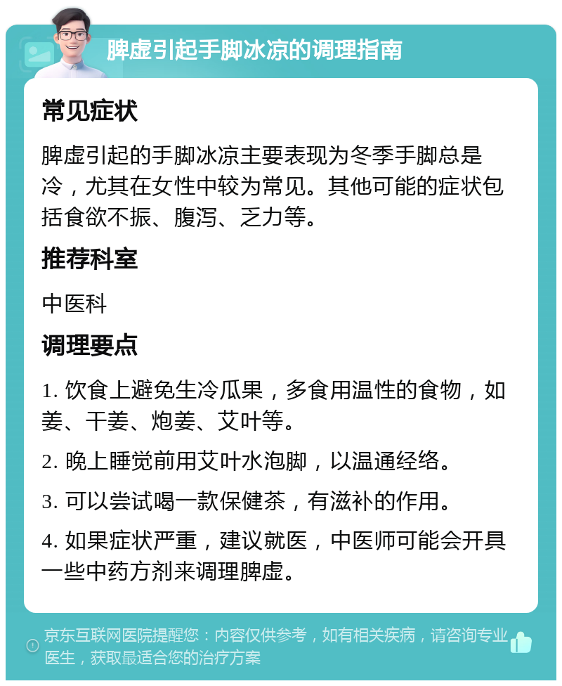 脾虚引起手脚冰凉的调理指南 常见症状 脾虚引起的手脚冰凉主要表现为冬季手脚总是冷，尤其在女性中较为常见。其他可能的症状包括食欲不振、腹泻、乏力等。 推荐科室 中医科 调理要点 1. 饮食上避免生冷瓜果，多食用温性的食物，如姜、干姜、炮姜、艾叶等。 2. 晚上睡觉前用艾叶水泡脚，以温通经络。 3. 可以尝试喝一款保健茶，有滋补的作用。 4. 如果症状严重，建议就医，中医师可能会开具一些中药方剂来调理脾虚。