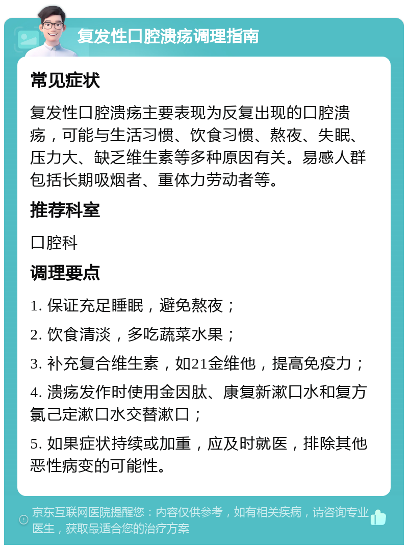 复发性口腔溃疡调理指南 常见症状 复发性口腔溃疡主要表现为反复出现的口腔溃疡，可能与生活习惯、饮食习惯、熬夜、失眠、压力大、缺乏维生素等多种原因有关。易感人群包括长期吸烟者、重体力劳动者等。 推荐科室 口腔科 调理要点 1. 保证充足睡眠，避免熬夜； 2. 饮食清淡，多吃蔬菜水果； 3. 补充复合维生素，如21金维他，提高免疫力； 4. 溃疡发作时使用金因肽、康复新漱口水和复方氯己定漱口水交替漱口； 5. 如果症状持续或加重，应及时就医，排除其他恶性病变的可能性。