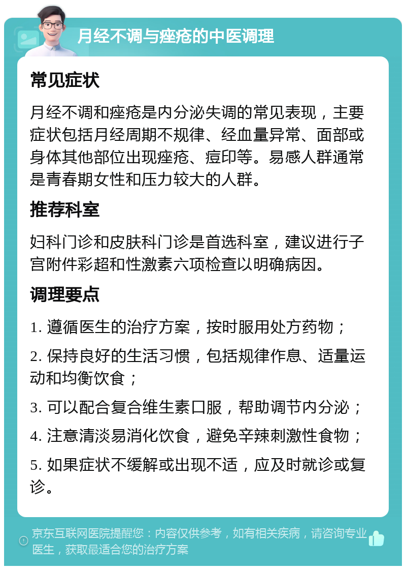 月经不调与痤疮的中医调理 常见症状 月经不调和痤疮是内分泌失调的常见表现，主要症状包括月经周期不规律、经血量异常、面部或身体其他部位出现痤疮、痘印等。易感人群通常是青春期女性和压力较大的人群。 推荐科室 妇科门诊和皮肤科门诊是首选科室，建议进行子宫附件彩超和性激素六项检查以明确病因。 调理要点 1. 遵循医生的治疗方案，按时服用处方药物； 2. 保持良好的生活习惯，包括规律作息、适量运动和均衡饮食； 3. 可以配合复合维生素口服，帮助调节内分泌； 4. 注意清淡易消化饮食，避免辛辣刺激性食物； 5. 如果症状不缓解或出现不适，应及时就诊或复诊。