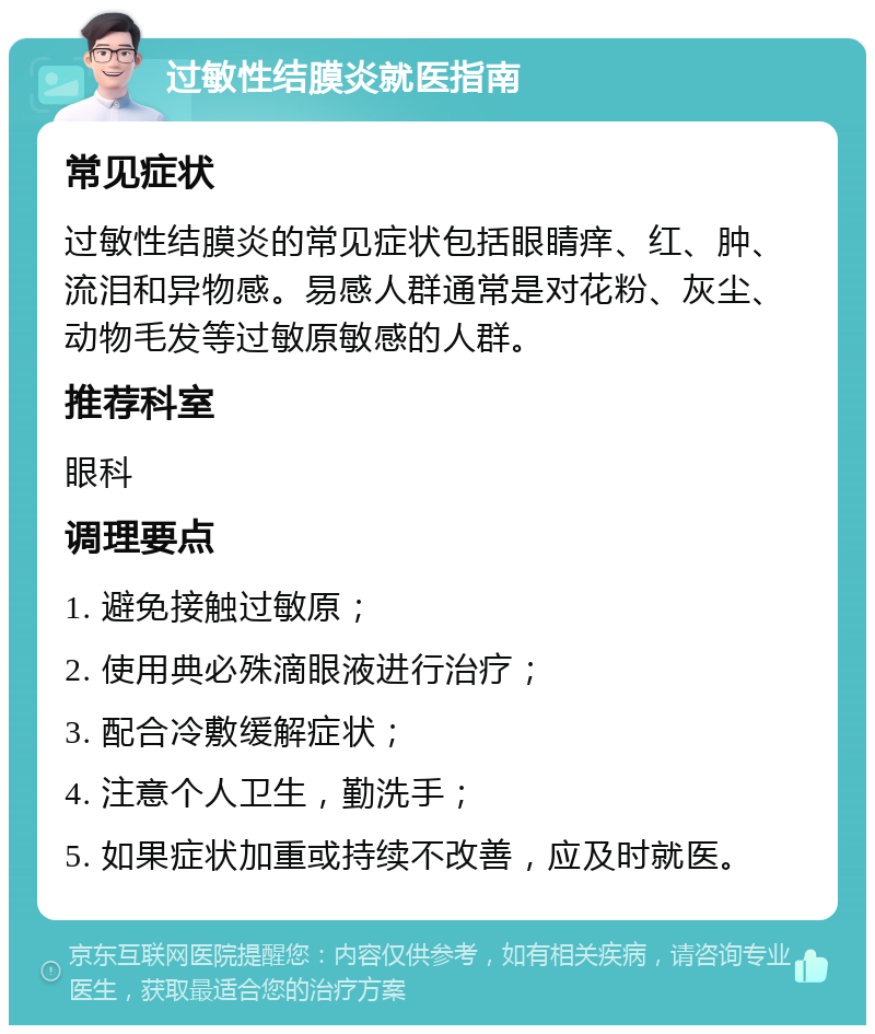 过敏性结膜炎就医指南 常见症状 过敏性结膜炎的常见症状包括眼睛痒、红、肿、流泪和异物感。易感人群通常是对花粉、灰尘、动物毛发等过敏原敏感的人群。 推荐科室 眼科 调理要点 1. 避免接触过敏原； 2. 使用典必殊滴眼液进行治疗； 3. 配合冷敷缓解症状； 4. 注意个人卫生，勤洗手； 5. 如果症状加重或持续不改善，应及时就医。