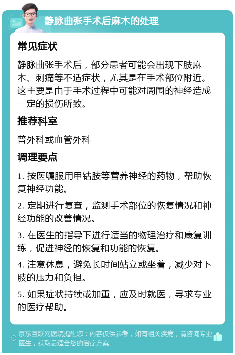 静脉曲张手术后麻木的处理 常见症状 静脉曲张手术后，部分患者可能会出现下肢麻木、刺痛等不适症状，尤其是在手术部位附近。这主要是由于手术过程中可能对周围的神经造成一定的损伤所致。 推荐科室 普外科或血管外科 调理要点 1. 按医嘱服用甲钴胺等营养神经的药物，帮助恢复神经功能。 2. 定期进行复查，监测手术部位的恢复情况和神经功能的改善情况。 3. 在医生的指导下进行适当的物理治疗和康复训练，促进神经的恢复和功能的恢复。 4. 注意休息，避免长时间站立或坐着，减少对下肢的压力和负担。 5. 如果症状持续或加重，应及时就医，寻求专业的医疗帮助。