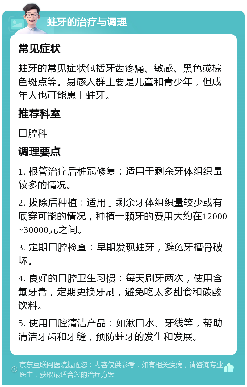 蛀牙的治疗与调理 常见症状 蛀牙的常见症状包括牙齿疼痛、敏感、黑色或棕色斑点等。易感人群主要是儿童和青少年，但成年人也可能患上蛀牙。 推荐科室 口腔科 调理要点 1. 根管治疗后桩冠修复：适用于剩余牙体组织量较多的情况。 2. 拔除后种植：适用于剩余牙体组织量较少或有底穿可能的情况，种植一颗牙的费用大约在12000~30000元之间。 3. 定期口腔检查：早期发现蛀牙，避免牙槽骨破坏。 4. 良好的口腔卫生习惯：每天刷牙两次，使用含氟牙膏，定期更换牙刷，避免吃太多甜食和碳酸饮料。 5. 使用口腔清洁产品：如漱口水、牙线等，帮助清洁牙齿和牙缝，预防蛀牙的发生和发展。