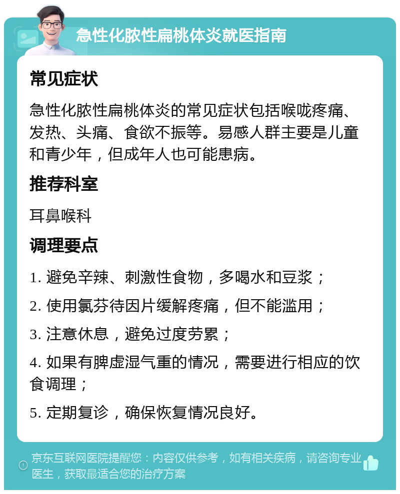 急性化脓性扁桃体炎就医指南 常见症状 急性化脓性扁桃体炎的常见症状包括喉咙疼痛、发热、头痛、食欲不振等。易感人群主要是儿童和青少年，但成年人也可能患病。 推荐科室 耳鼻喉科 调理要点 1. 避免辛辣、刺激性食物，多喝水和豆浆； 2. 使用氯芬待因片缓解疼痛，但不能滥用； 3. 注意休息，避免过度劳累； 4. 如果有脾虚湿气重的情况，需要进行相应的饮食调理； 5. 定期复诊，确保恢复情况良好。