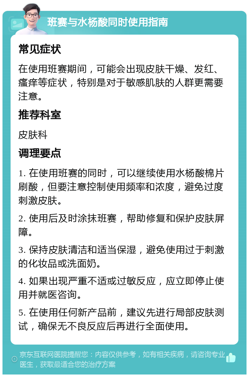 班赛与水杨酸同时使用指南 常见症状 在使用班赛期间，可能会出现皮肤干燥、发红、瘙痒等症状，特别是对于敏感肌肤的人群更需要注意。 推荐科室 皮肤科 调理要点 1. 在使用班赛的同时，可以继续使用水杨酸棉片刷酸，但要注意控制使用频率和浓度，避免过度刺激皮肤。 2. 使用后及时涂抹班赛，帮助修复和保护皮肤屏障。 3. 保持皮肤清洁和适当保湿，避免使用过于刺激的化妆品或洗面奶。 4. 如果出现严重不适或过敏反应，应立即停止使用并就医咨询。 5. 在使用任何新产品前，建议先进行局部皮肤测试，确保无不良反应后再进行全面使用。