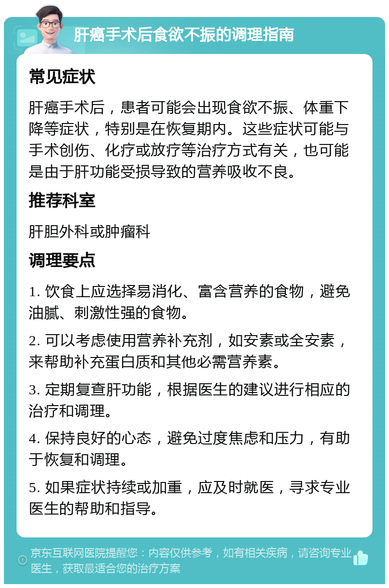 肝癌手术后食欲不振的调理指南 常见症状 肝癌手术后，患者可能会出现食欲不振、体重下降等症状，特别是在恢复期内。这些症状可能与手术创伤、化疗或放疗等治疗方式有关，也可能是由于肝功能受损导致的营养吸收不良。 推荐科室 肝胆外科或肿瘤科 调理要点 1. 饮食上应选择易消化、富含营养的食物，避免油腻、刺激性强的食物。 2. 可以考虑使用营养补充剂，如安素或全安素，来帮助补充蛋白质和其他必需营养素。 3. 定期复查肝功能，根据医生的建议进行相应的治疗和调理。 4. 保持良好的心态，避免过度焦虑和压力，有助于恢复和调理。 5. 如果症状持续或加重，应及时就医，寻求专业医生的帮助和指导。