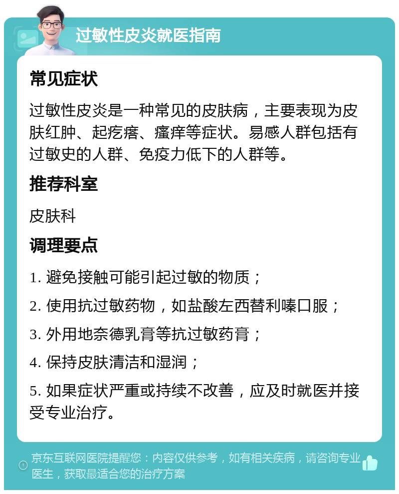 过敏性皮炎就医指南 常见症状 过敏性皮炎是一种常见的皮肤病，主要表现为皮肤红肿、起疙瘩、瘙痒等症状。易感人群包括有过敏史的人群、免疫力低下的人群等。 推荐科室 皮肤科 调理要点 1. 避免接触可能引起过敏的物质； 2. 使用抗过敏药物，如盐酸左西替利嗪口服； 3. 外用地奈德乳膏等抗过敏药膏； 4. 保持皮肤清洁和湿润； 5. 如果症状严重或持续不改善，应及时就医并接受专业治疗。