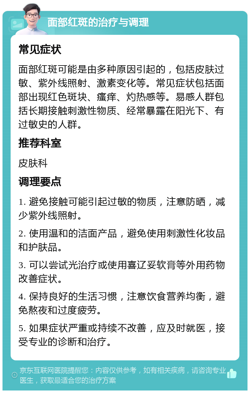 面部红斑的治疗与调理 常见症状 面部红斑可能是由多种原因引起的，包括皮肤过敏、紫外线照射、激素变化等。常见症状包括面部出现红色斑块、瘙痒、灼热感等。易感人群包括长期接触刺激性物质、经常暴露在阳光下、有过敏史的人群。 推荐科室 皮肤科 调理要点 1. 避免接触可能引起过敏的物质，注意防晒，减少紫外线照射。 2. 使用温和的洁面产品，避免使用刺激性化妆品和护肤品。 3. 可以尝试光治疗或使用喜辽妥软膏等外用药物改善症状。 4. 保持良好的生活习惯，注意饮食营养均衡，避免熬夜和过度疲劳。 5. 如果症状严重或持续不改善，应及时就医，接受专业的诊断和治疗。