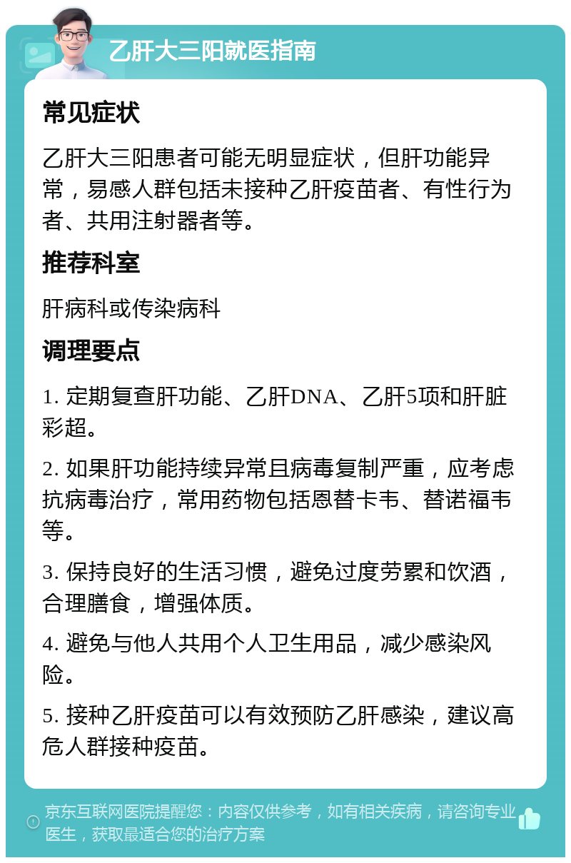 乙肝大三阳就医指南 常见症状 乙肝大三阳患者可能无明显症状，但肝功能异常，易感人群包括未接种乙肝疫苗者、有性行为者、共用注射器者等。 推荐科室 肝病科或传染病科 调理要点 1. 定期复查肝功能、乙肝DNA、乙肝5项和肝脏彩超。 2. 如果肝功能持续异常且病毒复制严重，应考虑抗病毒治疗，常用药物包括恩替卡韦、替诺福韦等。 3. 保持良好的生活习惯，避免过度劳累和饮酒，合理膳食，增强体质。 4. 避免与他人共用个人卫生用品，减少感染风险。 5. 接种乙肝疫苗可以有效预防乙肝感染，建议高危人群接种疫苗。