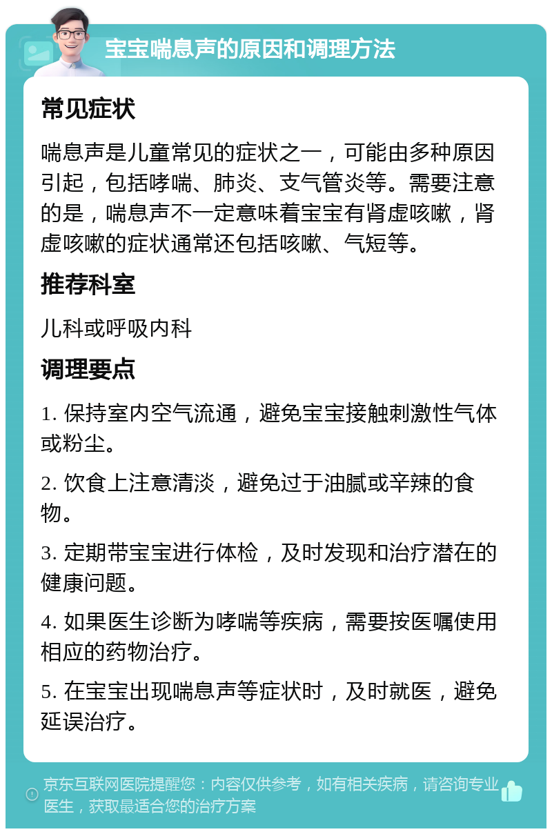 宝宝喘息声的原因和调理方法 常见症状 喘息声是儿童常见的症状之一，可能由多种原因引起，包括哮喘、肺炎、支气管炎等。需要注意的是，喘息声不一定意味着宝宝有肾虚咳嗽，肾虚咳嗽的症状通常还包括咳嗽、气短等。 推荐科室 儿科或呼吸内科 调理要点 1. 保持室内空气流通，避免宝宝接触刺激性气体或粉尘。 2. 饮食上注意清淡，避免过于油腻或辛辣的食物。 3. 定期带宝宝进行体检，及时发现和治疗潜在的健康问题。 4. 如果医生诊断为哮喘等疾病，需要按医嘱使用相应的药物治疗。 5. 在宝宝出现喘息声等症状时，及时就医，避免延误治疗。