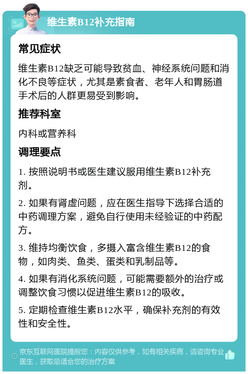 维生素B12补充指南 常见症状 维生素B12缺乏可能导致贫血、神经系统问题和消化不良等症状，尤其是素食者、老年人和胃肠道手术后的人群更易受到影响。 推荐科室 内科或营养科 调理要点 1. 按照说明书或医生建议服用维生素B12补充剂。 2. 如果有肾虚问题，应在医生指导下选择合适的中药调理方案，避免自行使用未经验证的中药配方。 3. 维持均衡饮食，多摄入富含维生素B12的食物，如肉类、鱼类、蛋类和乳制品等。 4. 如果有消化系统问题，可能需要额外的治疗或调整饮食习惯以促进维生素B12的吸收。 5. 定期检查维生素B12水平，确保补充剂的有效性和安全性。