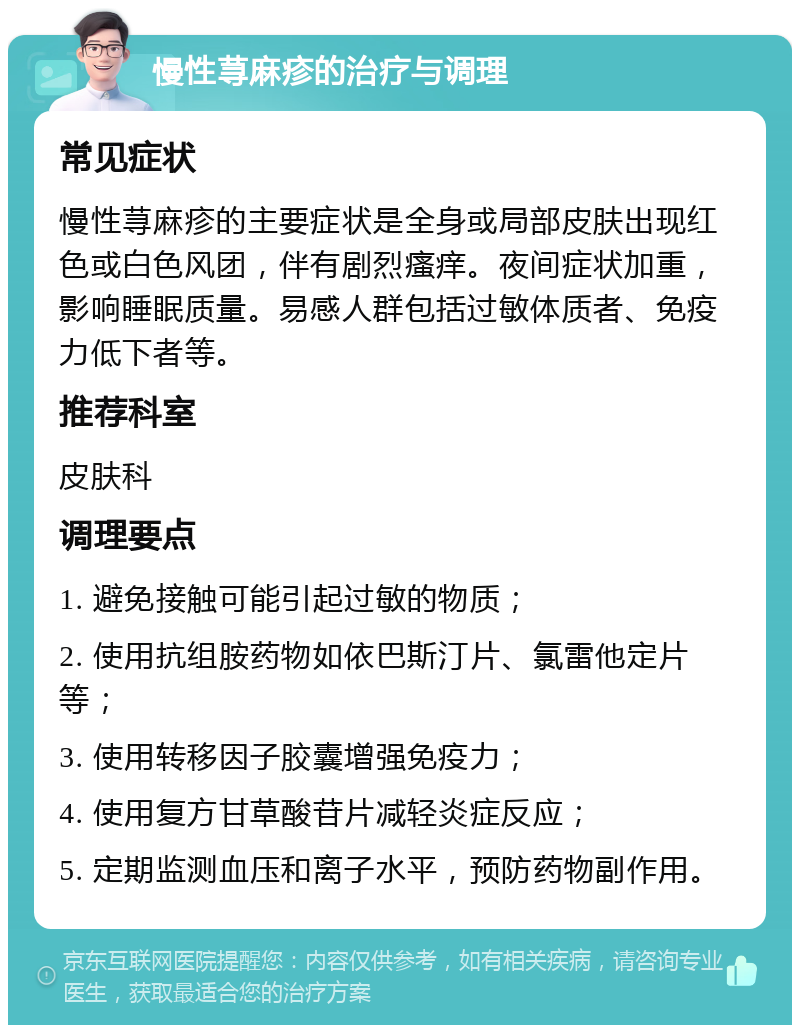 慢性荨麻疹的治疗与调理 常见症状 慢性荨麻疹的主要症状是全身或局部皮肤出现红色或白色风团，伴有剧烈瘙痒。夜间症状加重，影响睡眠质量。易感人群包括过敏体质者、免疫力低下者等。 推荐科室 皮肤科 调理要点 1. 避免接触可能引起过敏的物质； 2. 使用抗组胺药物如依巴斯汀片、氯雷他定片等； 3. 使用转移因子胶囊增强免疫力； 4. 使用复方甘草酸苷片减轻炎症反应； 5. 定期监测血压和离子水平，预防药物副作用。