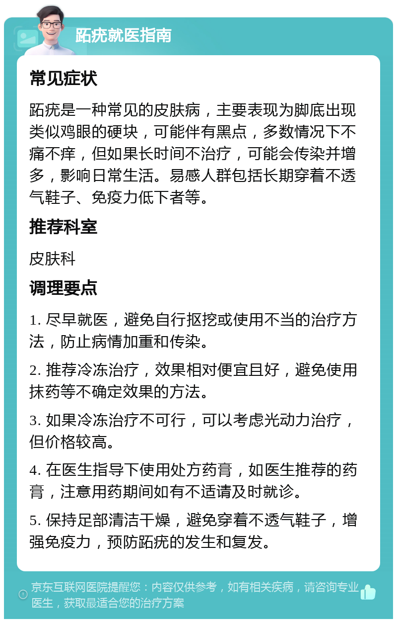 跖疣就医指南 常见症状 跖疣是一种常见的皮肤病，主要表现为脚底出现类似鸡眼的硬块，可能伴有黑点，多数情况下不痛不痒，但如果长时间不治疗，可能会传染并增多，影响日常生活。易感人群包括长期穿着不透气鞋子、免疫力低下者等。 推荐科室 皮肤科 调理要点 1. 尽早就医，避免自行抠挖或使用不当的治疗方法，防止病情加重和传染。 2. 推荐冷冻治疗，效果相对便宜且好，避免使用抹药等不确定效果的方法。 3. 如果冷冻治疗不可行，可以考虑光动力治疗，但价格较高。 4. 在医生指导下使用处方药膏，如医生推荐的药膏，注意用药期间如有不适请及时就诊。 5. 保持足部清洁干燥，避免穿着不透气鞋子，增强免疫力，预防跖疣的发生和复发。