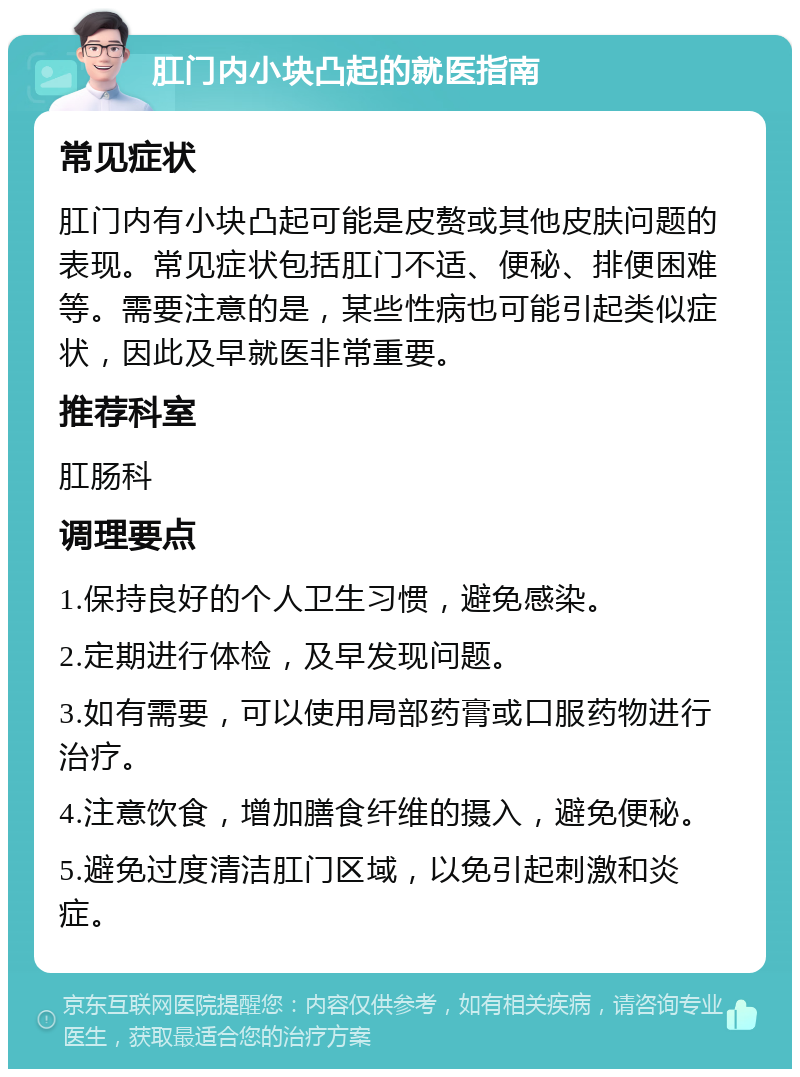 肛门内小块凸起的就医指南 常见症状 肛门内有小块凸起可能是皮赘或其他皮肤问题的表现。常见症状包括肛门不适、便秘、排便困难等。需要注意的是，某些性病也可能引起类似症状，因此及早就医非常重要。 推荐科室 肛肠科 调理要点 1.保持良好的个人卫生习惯，避免感染。 2.定期进行体检，及早发现问题。 3.如有需要，可以使用局部药膏或口服药物进行治疗。 4.注意饮食，增加膳食纤维的摄入，避免便秘。 5.避免过度清洁肛门区域，以免引起刺激和炎症。